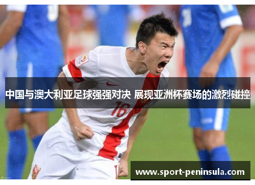 中国与澳大利亚足球强强对决 展现亚洲杯赛场的激烈碰撞